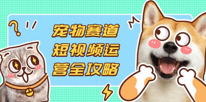（14345期）宠物赛道短视频运营全攻略，选品拍摄剪辑实操，实现流量到收益转化-长青终点站