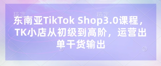 东南亚TikTok Shop3.0课程，TK小店​从初级到高阶，运营出单干货输出-长青终点站