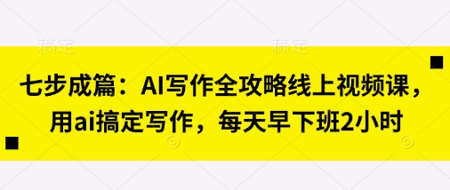 七步成篇：AI写作全攻略线上视频课，用ai搞定写作，每天早下班2小时-长青终点站